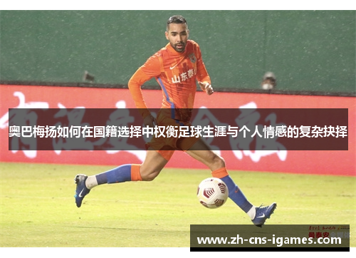 奥巴梅扬如何在国籍选择中权衡足球生涯与个人情感的复杂抉择