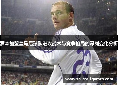 罗本加盟皇马后球队进攻战术与竞争格局的深刻变化分析
