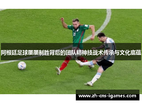 阿根廷足球屡屡制胜背后的团队精神技战术传承与文化底蕴