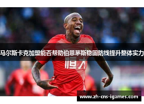 马尔斯卡克加盟能否帮助伯恩茅斯稳固防线提升整体实力 马尔斯卡克加盟能否帮助伯恩茅斯稳固防线提升整体实力