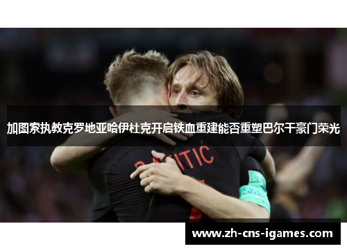 加图索执教克罗地亚哈伊杜克开启铁血重建能否重塑巴尔干豪门荣光 加图索执教克罗地亚哈伊杜克开启铁血重建能否重塑巴尔干豪门荣光